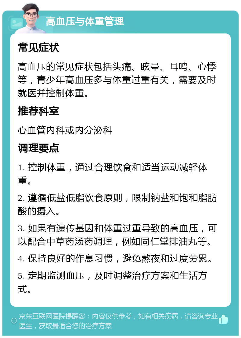 高血压与体重管理 常见症状 高血压的常见症状包括头痛、眩晕、耳鸣、心悸等，青少年高血压多与体重过重有关，需要及时就医并控制体重。 推荐科室 心血管内科或内分泌科 调理要点 1. 控制体重，通过合理饮食和适当运动减轻体重。 2. 遵循低盐低脂饮食原则，限制钠盐和饱和脂肪酸的摄入。 3. 如果有遗传基因和体重过重导致的高血压，可以配合中草药汤药调理，例如同仁堂排油丸等。 4. 保持良好的作息习惯，避免熬夜和过度劳累。 5. 定期监测血压，及时调整治疗方案和生活方式。