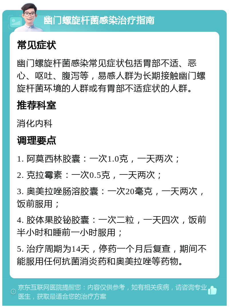 幽门螺旋杆菌感染治疗指南 常见症状 幽门螺旋杆菌感染常见症状包括胃部不适、恶心、呕吐、腹泻等，易感人群为长期接触幽门螺旋杆菌环境的人群或有胃部不适症状的人群。 推荐科室 消化内科 调理要点 1. 阿莫西林胶囊：一次1.0克，一天两次； 2. 克拉霉素：一次0.5克，一天两次； 3. 奥美拉唑肠溶胶囊：一次20毫克，一天两次，饭前服用； 4. 胶体果胶铋胶囊：一次二粒，一天四次，饭前半小时和睡前一小时服用； 5. 治疗周期为14天，停药一个月后复查，期间不能服用任何抗菌消炎药和奥美拉唑等药物。