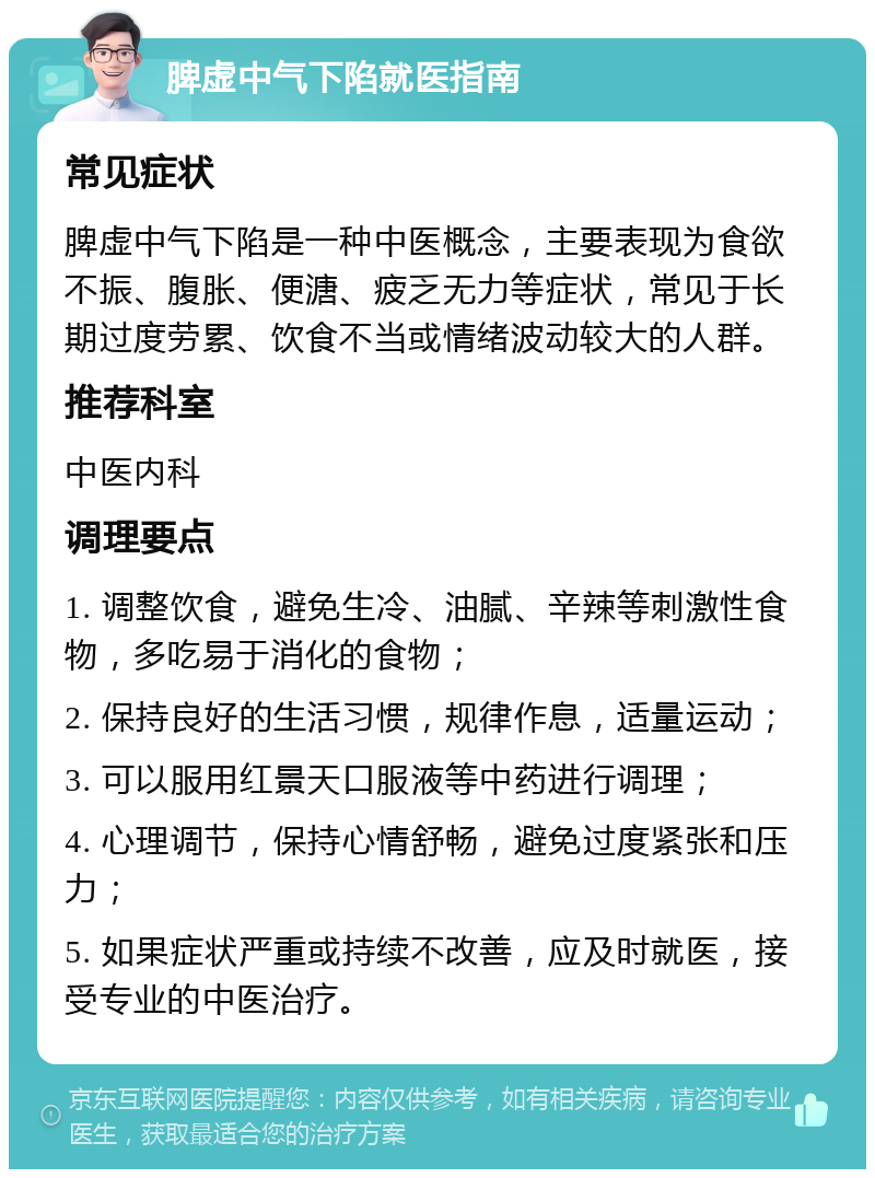 脾虚中气下陷就医指南 常见症状 脾虚中气下陷是一种中医概念，主要表现为食欲不振、腹胀、便溏、疲乏无力等症状，常见于长期过度劳累、饮食不当或情绪波动较大的人群。 推荐科室 中医内科 调理要点 1. 调整饮食，避免生冷、油腻、辛辣等刺激性食物，多吃易于消化的食物； 2. 保持良好的生活习惯，规律作息，适量运动； 3. 可以服用红景天口服液等中药进行调理； 4. 心理调节，保持心情舒畅，避免过度紧张和压力； 5. 如果症状严重或持续不改善，应及时就医，接受专业的中医治疗。