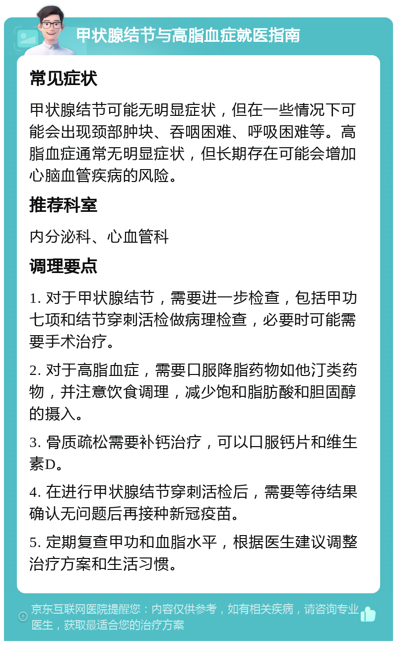 甲状腺结节与高脂血症就医指南 常见症状 甲状腺结节可能无明显症状，但在一些情况下可能会出现颈部肿块、吞咽困难、呼吸困难等。高脂血症通常无明显症状，但长期存在可能会增加心脑血管疾病的风险。 推荐科室 内分泌科、心血管科 调理要点 1. 对于甲状腺结节，需要进一步检查，包括甲功七项和结节穿刺活检做病理检查，必要时可能需要手术治疗。 2. 对于高脂血症，需要口服降脂药物如他汀类药物，并注意饮食调理，减少饱和脂肪酸和胆固醇的摄入。 3. 骨质疏松需要补钙治疗，可以口服钙片和维生素D。 4. 在进行甲状腺结节穿刺活检后，需要等待结果确认无问题后再接种新冠疫苗。 5. 定期复查甲功和血脂水平，根据医生建议调整治疗方案和生活习惯。