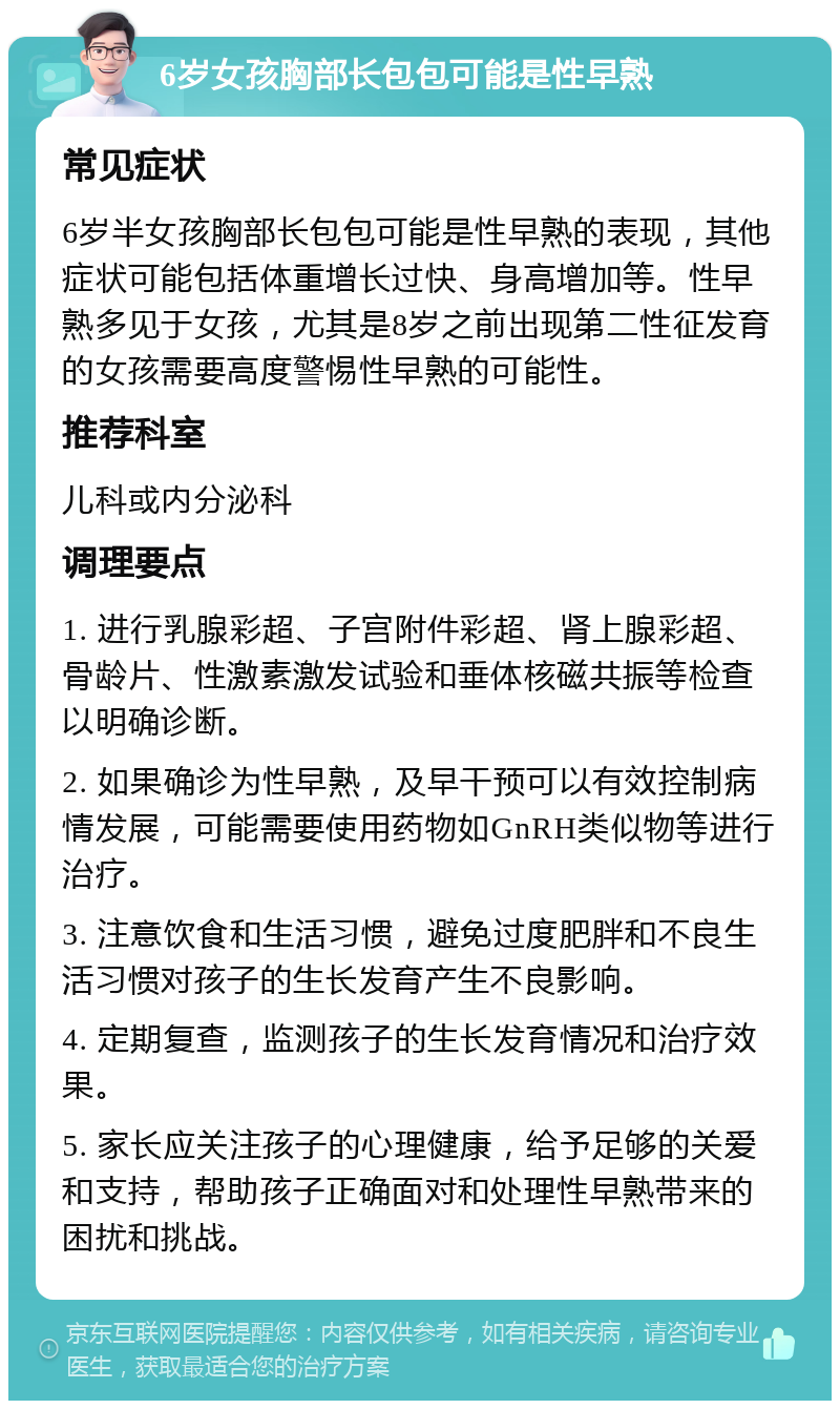 6岁女孩胸部长包包可能是性早熟 常见症状 6岁半女孩胸部长包包可能是性早熟的表现，其他症状可能包括体重增长过快、身高增加等。性早熟多见于女孩，尤其是8岁之前出现第二性征发育的女孩需要高度警惕性早熟的可能性。 推荐科室 儿科或内分泌科 调理要点 1. 进行乳腺彩超、子宫附件彩超、肾上腺彩超、骨龄片、性激素激发试验和垂体核磁共振等检查以明确诊断。 2. 如果确诊为性早熟，及早干预可以有效控制病情发展，可能需要使用药物如GnRH类似物等进行治疗。 3. 注意饮食和生活习惯，避免过度肥胖和不良生活习惯对孩子的生长发育产生不良影响。 4. 定期复查，监测孩子的生长发育情况和治疗效果。 5. 家长应关注孩子的心理健康，给予足够的关爱和支持，帮助孩子正确面对和处理性早熟带来的困扰和挑战。