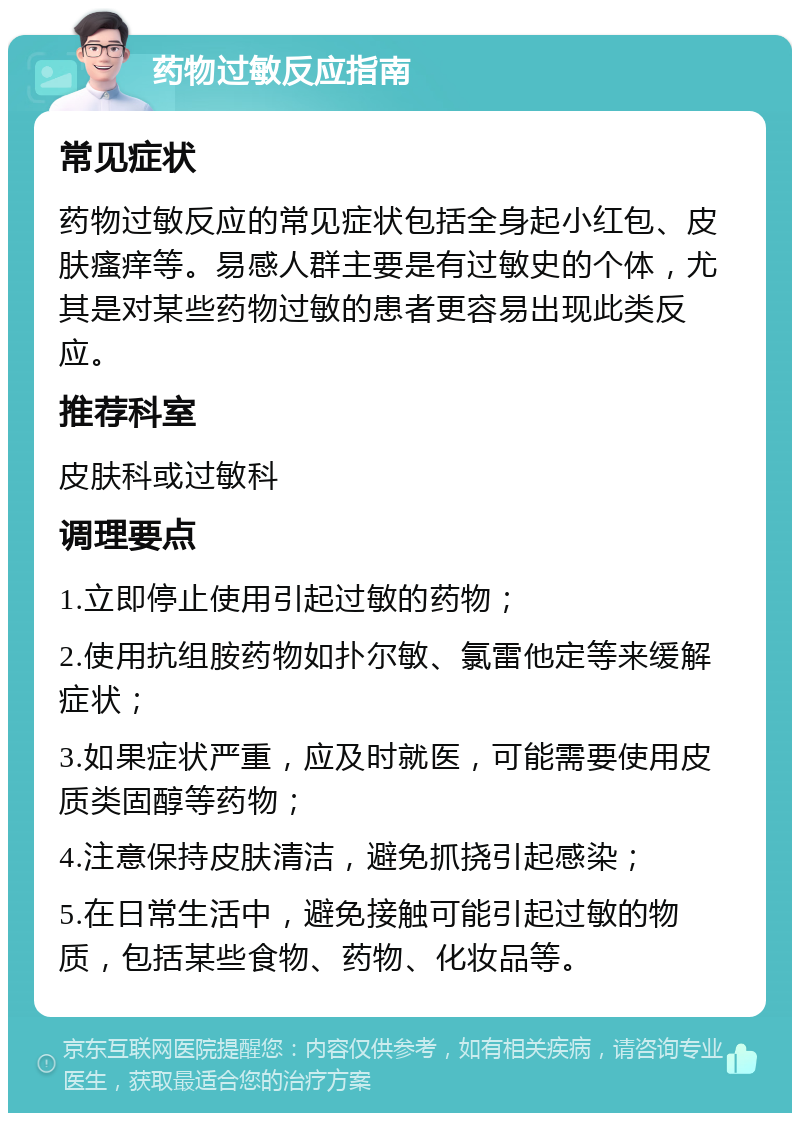 药物过敏反应指南 常见症状 药物过敏反应的常见症状包括全身起小红包、皮肤瘙痒等。易感人群主要是有过敏史的个体，尤其是对某些药物过敏的患者更容易出现此类反应。 推荐科室 皮肤科或过敏科 调理要点 1.立即停止使用引起过敏的药物； 2.使用抗组胺药物如扑尔敏、氯雷他定等来缓解症状； 3.如果症状严重，应及时就医，可能需要使用皮质类固醇等药物； 4.注意保持皮肤清洁，避免抓挠引起感染； 5.在日常生活中，避免接触可能引起过敏的物质，包括某些食物、药物、化妆品等。