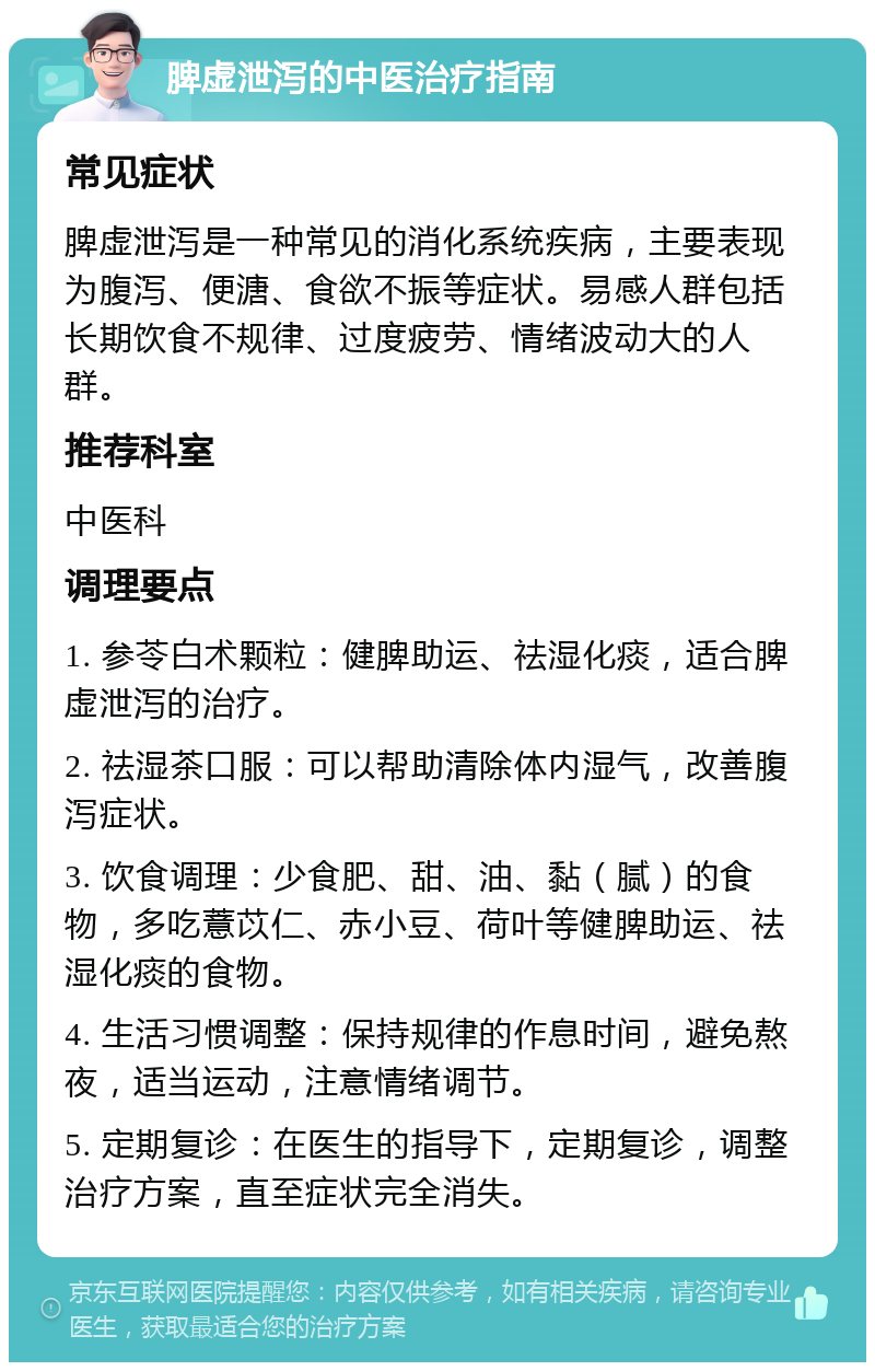 脾虚泄泻的中医治疗指南 常见症状 脾虚泄泻是一种常见的消化系统疾病，主要表现为腹泻、便溏、食欲不振等症状。易感人群包括长期饮食不规律、过度疲劳、情绪波动大的人群。 推荐科室 中医科 调理要点 1. 参苓白术颗粒：健脾助运、祛湿化痰，适合脾虚泄泻的治疗。 2. 祛湿茶口服：可以帮助清除体内湿气，改善腹泻症状。 3. 饮食调理：少食肥、甜、油、黏（腻）的食物，多吃薏苡仁、赤小豆、荷叶等健脾助运、祛湿化痰的食物。 4. 生活习惯调整：保持规律的作息时间，避免熬夜，适当运动，注意情绪调节。 5. 定期复诊：在医生的指导下，定期复诊，调整治疗方案，直至症状完全消失。