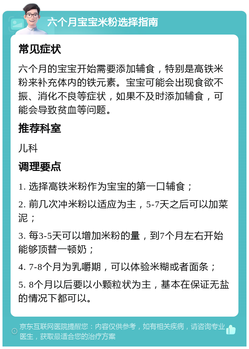 六个月宝宝米粉选择指南 常见症状 六个月的宝宝开始需要添加辅食，特别是高铁米粉来补充体内的铁元素。宝宝可能会出现食欲不振、消化不良等症状，如果不及时添加辅食，可能会导致贫血等问题。 推荐科室 儿科 调理要点 1. 选择高铁米粉作为宝宝的第一口辅食； 2. 前几次冲米粉以适应为主，5-7天之后可以加菜泥； 3. 每3-5天可以增加米粉的量，到7个月左右开始能够顶替一顿奶； 4. 7-8个月为乳嚼期，可以体验米糊或者面条； 5. 8个月以后要以小颗粒状为主，基本在保证无盐的情况下都可以。