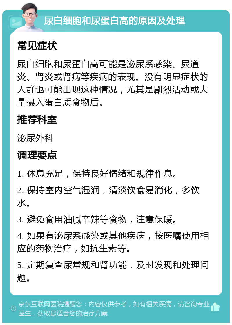 尿白细胞和尿蛋白高的原因及处理 常见症状 尿白细胞和尿蛋白高可能是泌尿系感染、尿道炎、肾炎或肾病等疾病的表现。没有明显症状的人群也可能出现这种情况，尤其是剧烈活动或大量摄入蛋白质食物后。 推荐科室 泌尿外科 调理要点 1. 休息充足，保持良好情绪和规律作息。 2. 保持室内空气湿润，清淡饮食易消化，多饮水。 3. 避免食用油腻辛辣等食物，注意保暖。 4. 如果有泌尿系感染或其他疾病，按医嘱使用相应的药物治疗，如抗生素等。 5. 定期复查尿常规和肾功能，及时发现和处理问题。