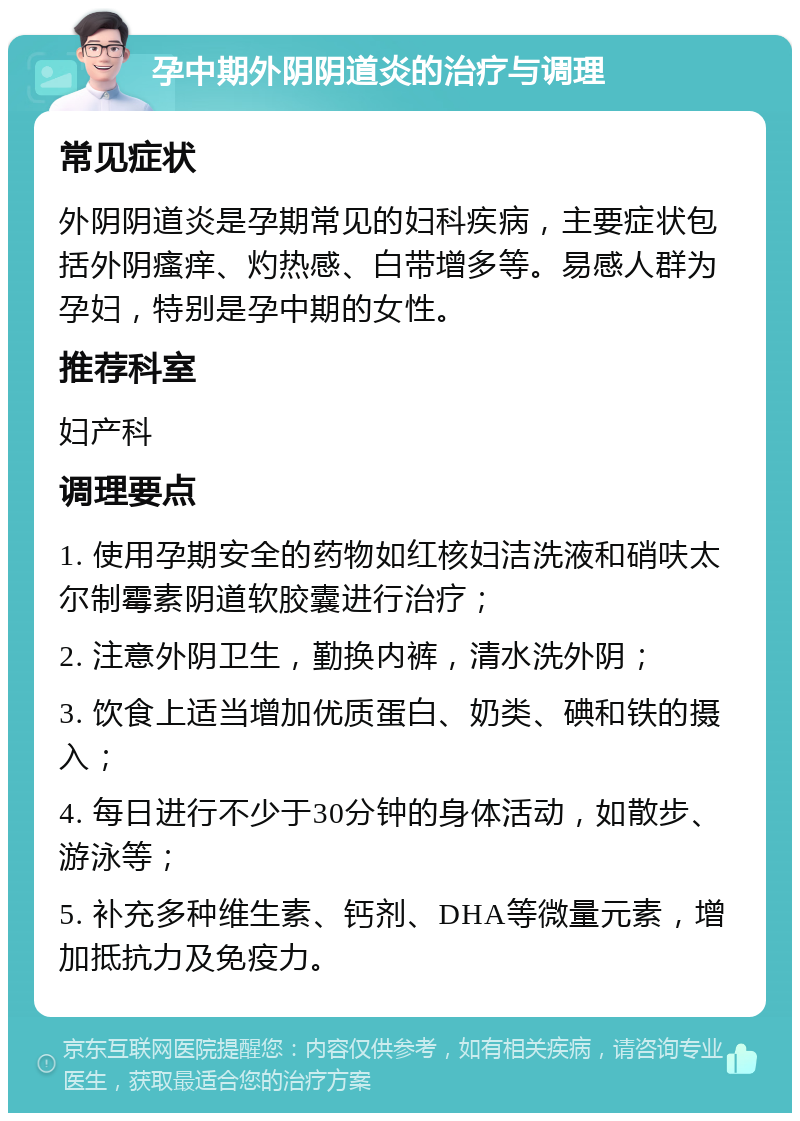 孕中期外阴阴道炎的治疗与调理 常见症状 外阴阴道炎是孕期常见的妇科疾病，主要症状包括外阴瘙痒、灼热感、白带增多等。易感人群为孕妇，特别是孕中期的女性。 推荐科室 妇产科 调理要点 1. 使用孕期安全的药物如红核妇洁洗液和硝呋太尔制霉素阴道软胶囊进行治疗； 2. 注意外阴卫生，勤换内裤，清水洗外阴； 3. 饮食上适当增加优质蛋白、奶类、碘和铁的摄入； 4. 每日进行不少于30分钟的身体活动，如散步、游泳等； 5. 补充多种维生素、钙剂、DHA等微量元素，增加抵抗力及免疫力。