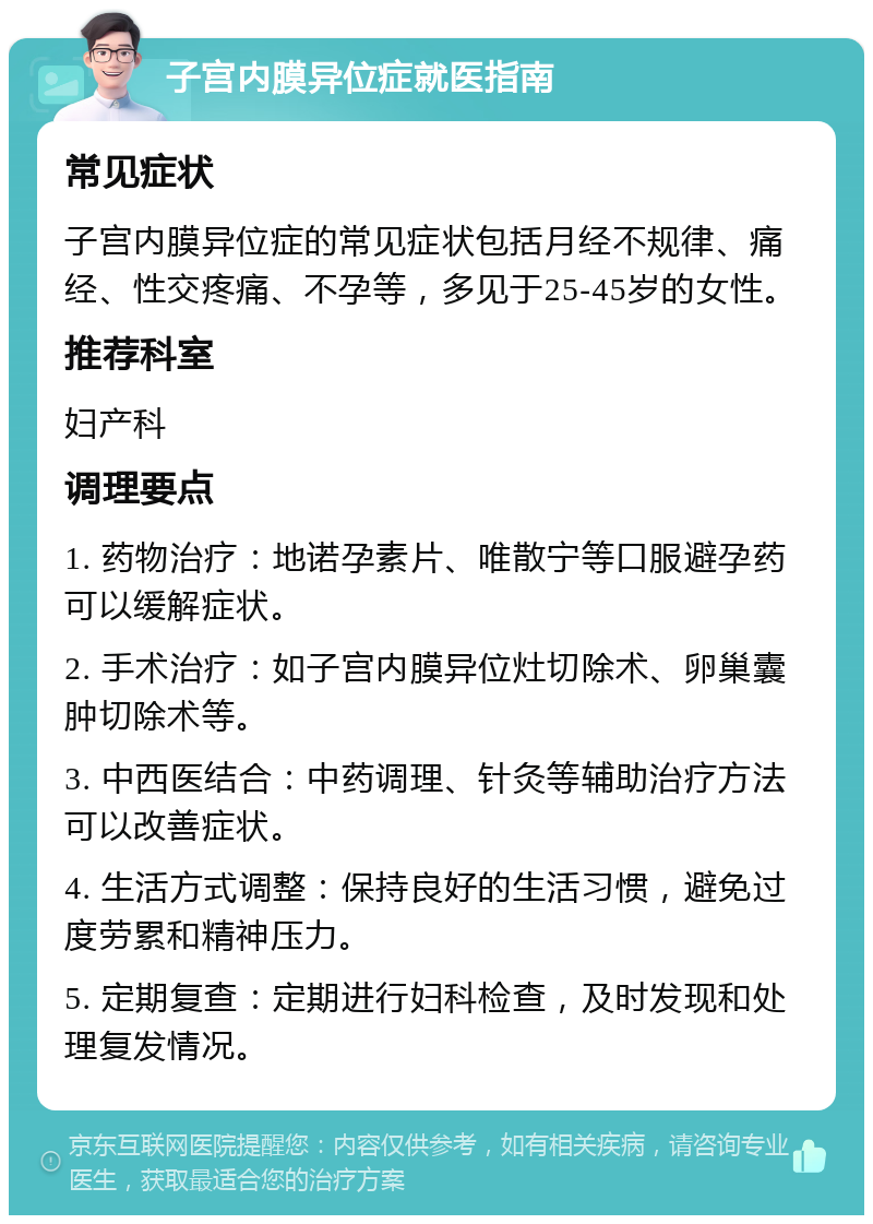 子宫内膜异位症就医指南 常见症状 子宫内膜异位症的常见症状包括月经不规律、痛经、性交疼痛、不孕等，多见于25-45岁的女性。 推荐科室 妇产科 调理要点 1. 药物治疗：地诺孕素片、唯散宁等口服避孕药可以缓解症状。 2. 手术治疗：如子宫内膜异位灶切除术、卵巢囊肿切除术等。 3. 中西医结合：中药调理、针灸等辅助治疗方法可以改善症状。 4. 生活方式调整：保持良好的生活习惯，避免过度劳累和精神压力。 5. 定期复查：定期进行妇科检查，及时发现和处理复发情况。