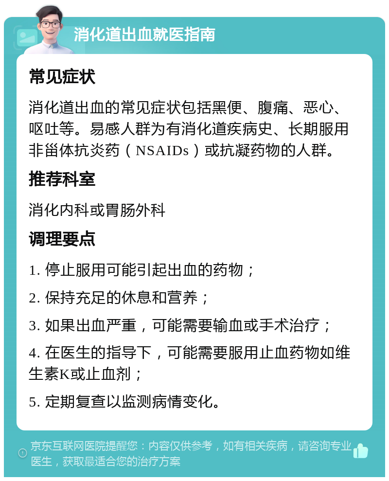 消化道出血就医指南 常见症状 消化道出血的常见症状包括黑便、腹痛、恶心、呕吐等。易感人群为有消化道疾病史、长期服用非甾体抗炎药（NSAIDs）或抗凝药物的人群。 推荐科室 消化内科或胃肠外科 调理要点 1. 停止服用可能引起出血的药物； 2. 保持充足的休息和营养； 3. 如果出血严重，可能需要输血或手术治疗； 4. 在医生的指导下，可能需要服用止血药物如维生素K或止血剂； 5. 定期复查以监测病情变化。