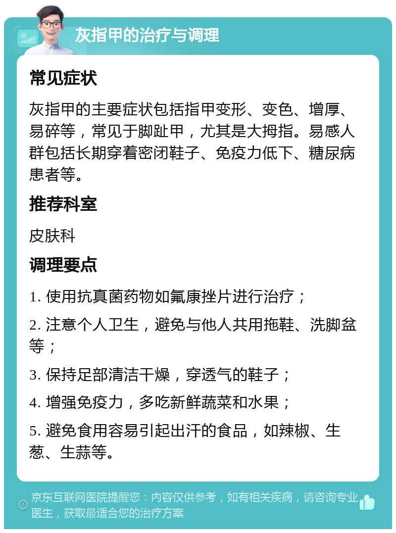 灰指甲的治疗与调理 常见症状 灰指甲的主要症状包括指甲变形、变色、增厚、易碎等，常见于脚趾甲，尤其是大拇指。易感人群包括长期穿着密闭鞋子、免疫力低下、糖尿病患者等。 推荐科室 皮肤科 调理要点 1. 使用抗真菌药物如氟康挫片进行治疗； 2. 注意个人卫生，避免与他人共用拖鞋、洗脚盆等； 3. 保持足部清洁干燥，穿透气的鞋子； 4. 增强免疫力，多吃新鲜蔬菜和水果； 5. 避免食用容易引起出汗的食品，如辣椒、生葱、生蒜等。