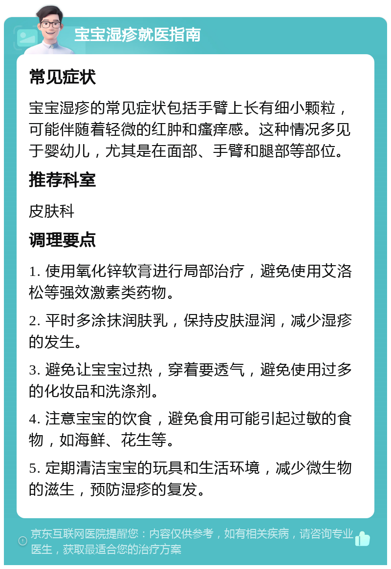 宝宝湿疹就医指南 常见症状 宝宝湿疹的常见症状包括手臂上长有细小颗粒，可能伴随着轻微的红肿和瘙痒感。这种情况多见于婴幼儿，尤其是在面部、手臂和腿部等部位。 推荐科室 皮肤科 调理要点 1. 使用氧化锌软膏进行局部治疗，避免使用艾洛松等强效激素类药物。 2. 平时多涂抹润肤乳，保持皮肤湿润，减少湿疹的发生。 3. 避免让宝宝过热，穿着要透气，避免使用过多的化妆品和洗涤剂。 4. 注意宝宝的饮食，避免食用可能引起过敏的食物，如海鲜、花生等。 5. 定期清洁宝宝的玩具和生活环境，减少微生物的滋生，预防湿疹的复发。