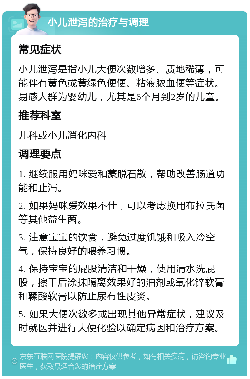 小儿泄泻的治疗与调理 常见症状 小儿泄泻是指小儿大便次数增多、质地稀薄，可能伴有黄色或黄绿色便便、粘液脓血便等症状。易感人群为婴幼儿，尤其是6个月到2岁的儿童。 推荐科室 儿科或小儿消化内科 调理要点 1. 继续服用妈咪爱和蒙脱石散，帮助改善肠道功能和止泻。 2. 如果妈咪爱效果不佳，可以考虑换用布拉氏菌等其他益生菌。 3. 注意宝宝的饮食，避免过度饥饿和吸入冷空气，保持良好的喂养习惯。 4. 保持宝宝的屁股清洁和干燥，使用清水洗屁股，擦干后涂抹隔离效果好的油剂或氧化锌软膏和鞣酸软膏以防止尿布性皮炎。 5. 如果大便次数多或出现其他异常症状，建议及时就医并进行大便化验以确定病因和治疗方案。