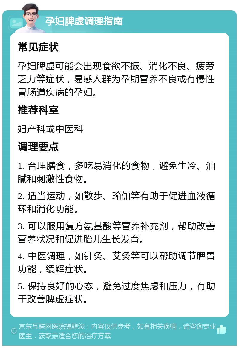 孕妇脾虚调理指南 常见症状 孕妇脾虚可能会出现食欲不振、消化不良、疲劳乏力等症状，易感人群为孕期营养不良或有慢性胃肠道疾病的孕妇。 推荐科室 妇产科或中医科 调理要点 1. 合理膳食，多吃易消化的食物，避免生冷、油腻和刺激性食物。 2. 适当运动，如散步、瑜伽等有助于促进血液循环和消化功能。 3. 可以服用复方氨基酸等营养补充剂，帮助改善营养状况和促进胎儿生长发育。 4. 中医调理，如针灸、艾灸等可以帮助调节脾胃功能，缓解症状。 5. 保持良好的心态，避免过度焦虑和压力，有助于改善脾虚症状。