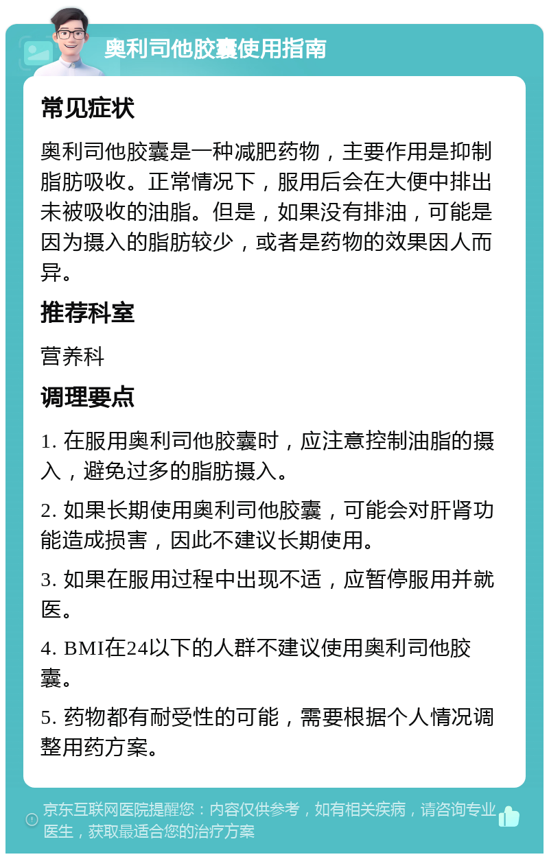 奥利司他胶囊使用指南 常见症状 奥利司他胶囊是一种减肥药物，主要作用是抑制脂肪吸收。正常情况下，服用后会在大便中排出未被吸收的油脂。但是，如果没有排油，可能是因为摄入的脂肪较少，或者是药物的效果因人而异。 推荐科室 营养科 调理要点 1. 在服用奥利司他胶囊时，应注意控制油脂的摄入，避免过多的脂肪摄入。 2. 如果长期使用奥利司他胶囊，可能会对肝肾功能造成损害，因此不建议长期使用。 3. 如果在服用过程中出现不适，应暂停服用并就医。 4. BMI在24以下的人群不建议使用奥利司他胶囊。 5. 药物都有耐受性的可能，需要根据个人情况调整用药方案。