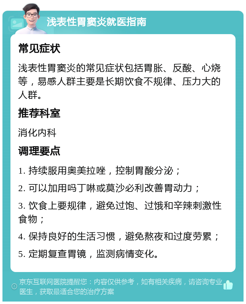 浅表性胃窦炎就医指南 常见症状 浅表性胃窦炎的常见症状包括胃胀、反酸、心烧等，易感人群主要是长期饮食不规律、压力大的人群。 推荐科室 消化内科 调理要点 1. 持续服用奥美拉唑，控制胃酸分泌； 2. 可以加用吗丁啉或莫沙必利改善胃动力； 3. 饮食上要规律，避免过饱、过饿和辛辣刺激性食物； 4. 保持良好的生活习惯，避免熬夜和过度劳累； 5. 定期复查胃镜，监测病情变化。