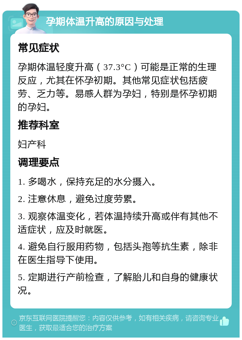 孕期体温升高的原因与处理 常见症状 孕期体温轻度升高（37.3°C）可能是正常的生理反应，尤其在怀孕初期。其他常见症状包括疲劳、乏力等。易感人群为孕妇，特别是怀孕初期的孕妇。 推荐科室 妇产科 调理要点 1. 多喝水，保持充足的水分摄入。 2. 注意休息，避免过度劳累。 3. 观察体温变化，若体温持续升高或伴有其他不适症状，应及时就医。 4. 避免自行服用药物，包括头孢等抗生素，除非在医生指导下使用。 5. 定期进行产前检查，了解胎儿和自身的健康状况。