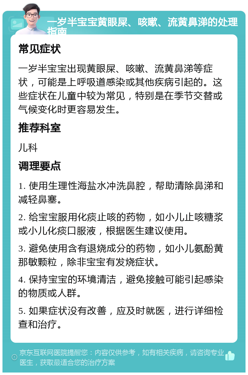 一岁半宝宝黄眼屎、咳嗽、流黄鼻涕的处理指南 常见症状 一岁半宝宝出现黄眼屎、咳嗽、流黄鼻涕等症状，可能是上呼吸道感染或其他疾病引起的。这些症状在儿童中较为常见，特别是在季节交替或气候变化时更容易发生。 推荐科室 儿科 调理要点 1. 使用生理性海盐水冲洗鼻腔，帮助清除鼻涕和减轻鼻塞。 2. 给宝宝服用化痰止咳的药物，如小儿止咳糖浆或小儿化痰口服液，根据医生建议使用。 3. 避免使用含有退烧成分的药物，如小儿氨酚黄那敏颗粒，除非宝宝有发烧症状。 4. 保持宝宝的环境清洁，避免接触可能引起感染的物质或人群。 5. 如果症状没有改善，应及时就医，进行详细检查和治疗。