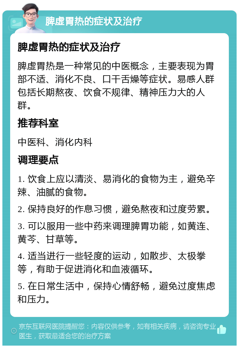 脾虚胃热的症状及治疗 脾虚胃热的症状及治疗 脾虚胃热是一种常见的中医概念，主要表现为胃部不适、消化不良、口干舌燥等症状。易感人群包括长期熬夜、饮食不规律、精神压力大的人群。 推荐科室 中医科、消化内科 调理要点 1. 饮食上应以清淡、易消化的食物为主，避免辛辣、油腻的食物。 2. 保持良好的作息习惯，避免熬夜和过度劳累。 3. 可以服用一些中药来调理脾胃功能，如黄连、黄芩、甘草等。 4. 适当进行一些轻度的运动，如散步、太极拳等，有助于促进消化和血液循环。 5. 在日常生活中，保持心情舒畅，避免过度焦虑和压力。