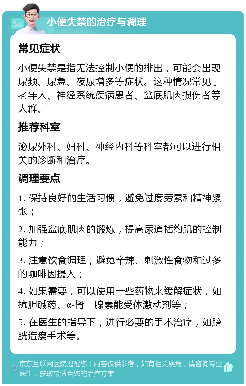 小便失禁的治疗与调理 常见症状 小便失禁是指无法控制小便的排出，可能会出现尿频、尿急、夜尿增多等症状。这种情况常见于老年人、神经系统疾病患者、盆底肌肉损伤者等人群。 推荐科室 泌尿外科、妇科、神经内科等科室都可以进行相关的诊断和治疗。 调理要点 1. 保持良好的生活习惯，避免过度劳累和精神紧张； 2. 加强盆底肌肉的锻炼，提高尿道括约肌的控制能力； 3. 注意饮食调理，避免辛辣、刺激性食物和过多的咖啡因摄入； 4. 如果需要，可以使用一些药物来缓解症状，如抗胆碱药、α-肾上腺素能受体激动剂等； 5. 在医生的指导下，进行必要的手术治疗，如膀胱造瘘手术等。