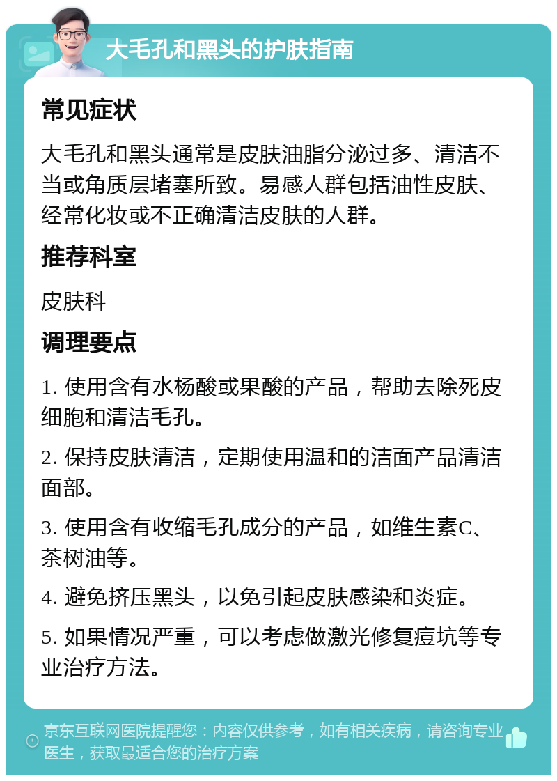 大毛孔和黑头的护肤指南 常见症状 大毛孔和黑头通常是皮肤油脂分泌过多、清洁不当或角质层堵塞所致。易感人群包括油性皮肤、经常化妆或不正确清洁皮肤的人群。 推荐科室 皮肤科 调理要点 1. 使用含有水杨酸或果酸的产品，帮助去除死皮细胞和清洁毛孔。 2. 保持皮肤清洁，定期使用温和的洁面产品清洁面部。 3. 使用含有收缩毛孔成分的产品，如维生素C、茶树油等。 4. 避免挤压黑头，以免引起皮肤感染和炎症。 5. 如果情况严重，可以考虑做激光修复痘坑等专业治疗方法。