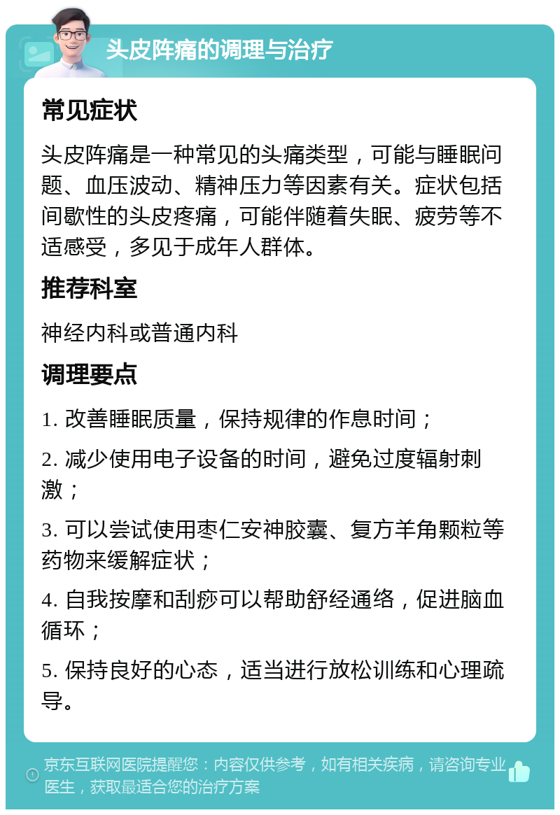 头皮阵痛的调理与治疗 常见症状 头皮阵痛是一种常见的头痛类型，可能与睡眠问题、血压波动、精神压力等因素有关。症状包括间歇性的头皮疼痛，可能伴随着失眠、疲劳等不适感受，多见于成年人群体。 推荐科室 神经内科或普通内科 调理要点 1. 改善睡眠质量，保持规律的作息时间； 2. 减少使用电子设备的时间，避免过度辐射刺激； 3. 可以尝试使用枣仁安神胶囊、复方羊角颗粒等药物来缓解症状； 4. 自我按摩和刮痧可以帮助舒经通络，促进脑血循环； 5. 保持良好的心态，适当进行放松训练和心理疏导。