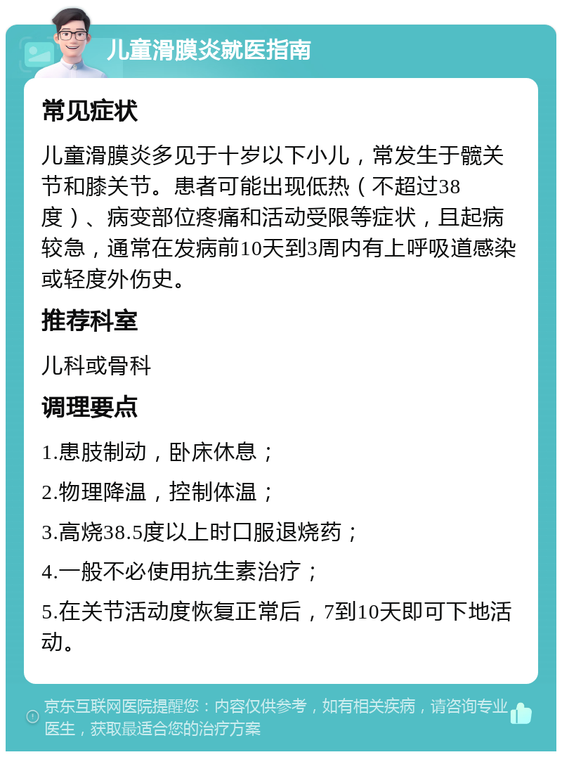 儿童滑膜炎就医指南 常见症状 儿童滑膜炎多见于十岁以下小儿，常发生于髋关节和膝关节。患者可能出现低热（不超过38度）、病变部位疼痛和活动受限等症状，且起病较急，通常在发病前10天到3周内有上呼吸道感染或轻度外伤史。 推荐科室 儿科或骨科 调理要点 1.患肢制动，卧床休息； 2.物理降温，控制体温； 3.高烧38.5度以上时口服退烧药； 4.一般不必使用抗生素治疗； 5.在关节活动度恢复正常后，7到10天即可下地活动。