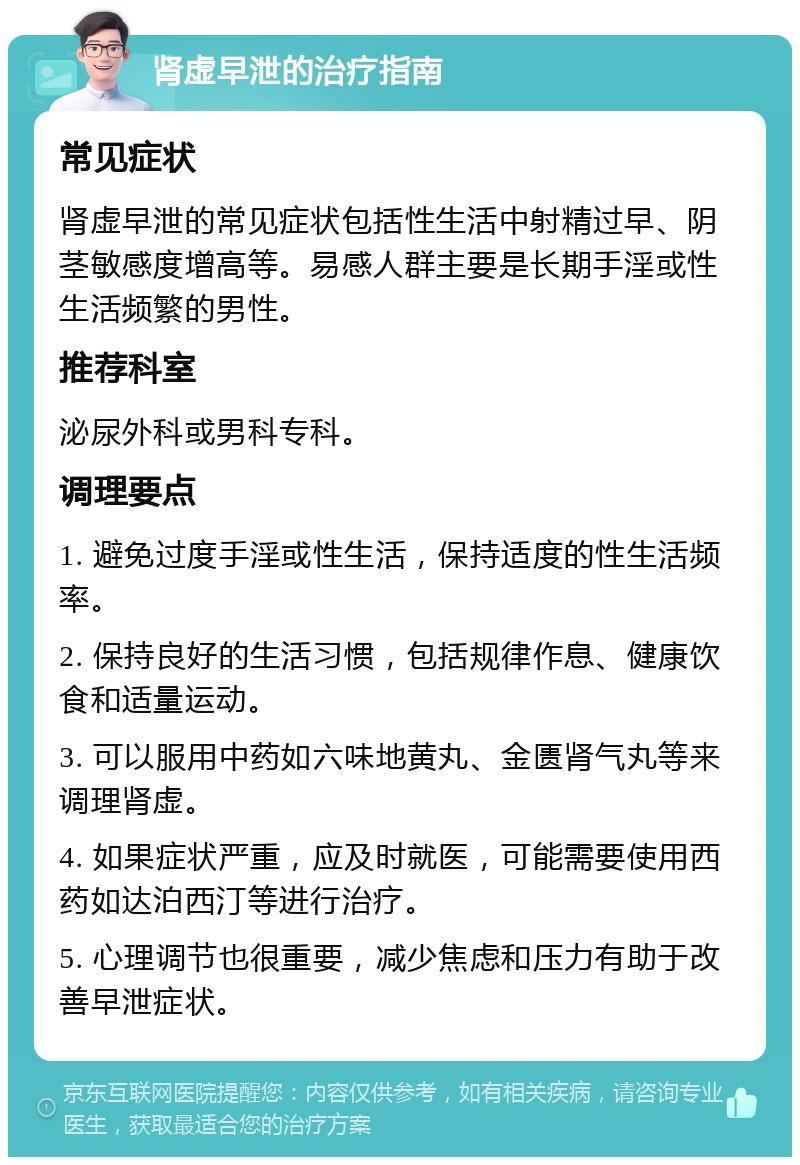 肾虚早泄的治疗指南 常见症状 肾虚早泄的常见症状包括性生活中射精过早、阴茎敏感度增高等。易感人群主要是长期手淫或性生活频繁的男性。 推荐科室 泌尿外科或男科专科。 调理要点 1. 避免过度手淫或性生活，保持适度的性生活频率。 2. 保持良好的生活习惯，包括规律作息、健康饮食和适量运动。 3. 可以服用中药如六味地黄丸、金匮肾气丸等来调理肾虚。 4. 如果症状严重，应及时就医，可能需要使用西药如达泊西汀等进行治疗。 5. 心理调节也很重要，减少焦虑和压力有助于改善早泄症状。