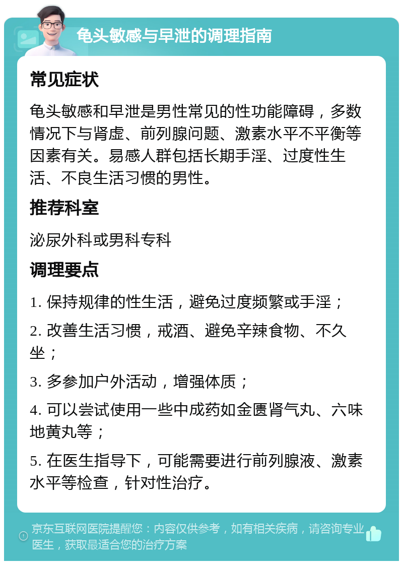 龟头敏感与早泄的调理指南 常见症状 龟头敏感和早泄是男性常见的性功能障碍，多数情况下与肾虚、前列腺问题、激素水平不平衡等因素有关。易感人群包括长期手淫、过度性生活、不良生活习惯的男性。 推荐科室 泌尿外科或男科专科 调理要点 1. 保持规律的性生活，避免过度频繁或手淫； 2. 改善生活习惯，戒酒、避免辛辣食物、不久坐； 3. 多参加户外活动，增强体质； 4. 可以尝试使用一些中成药如金匮肾气丸、六味地黄丸等； 5. 在医生指导下，可能需要进行前列腺液、激素水平等检查，针对性治疗。