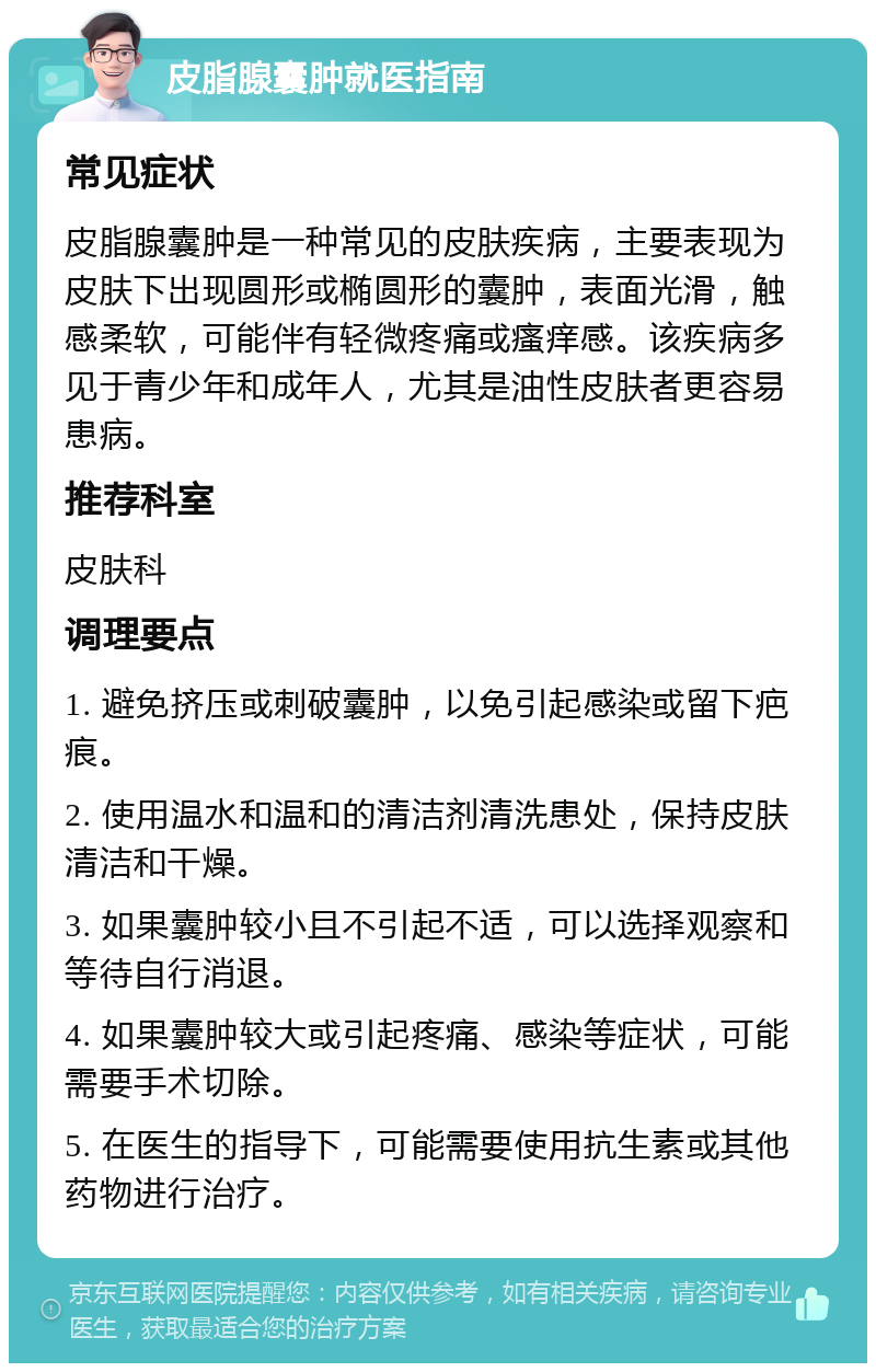 皮脂腺囊肿就医指南 常见症状 皮脂腺囊肿是一种常见的皮肤疾病，主要表现为皮肤下出现圆形或椭圆形的囊肿，表面光滑，触感柔软，可能伴有轻微疼痛或瘙痒感。该疾病多见于青少年和成年人，尤其是油性皮肤者更容易患病。 推荐科室 皮肤科 调理要点 1. 避免挤压或刺破囊肿，以免引起感染或留下疤痕。 2. 使用温水和温和的清洁剂清洗患处，保持皮肤清洁和干燥。 3. 如果囊肿较小且不引起不适，可以选择观察和等待自行消退。 4. 如果囊肿较大或引起疼痛、感染等症状，可能需要手术切除。 5. 在医生的指导下，可能需要使用抗生素或其他药物进行治疗。