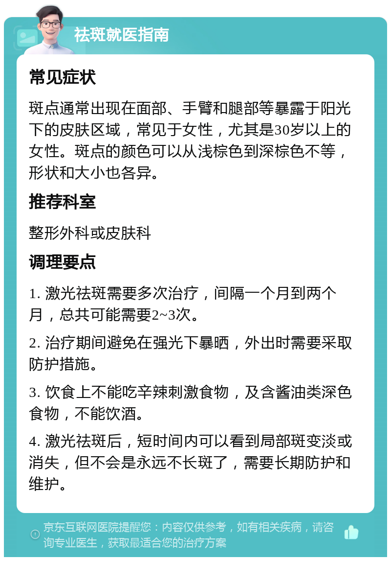 祛斑就医指南 常见症状 斑点通常出现在面部、手臂和腿部等暴露于阳光下的皮肤区域，常见于女性，尤其是30岁以上的女性。斑点的颜色可以从浅棕色到深棕色不等，形状和大小也各异。 推荐科室 整形外科或皮肤科 调理要点 1. 激光祛斑需要多次治疗，间隔一个月到两个月，总共可能需要2~3次。 2. 治疗期间避免在强光下暴晒，外出时需要采取防护措施。 3. 饮食上不能吃辛辣刺激食物，及含酱油类深色食物，不能饮酒。 4. 激光祛斑后，短时间内可以看到局部斑变淡或消失，但不会是永远不长斑了，需要长期防护和维护。