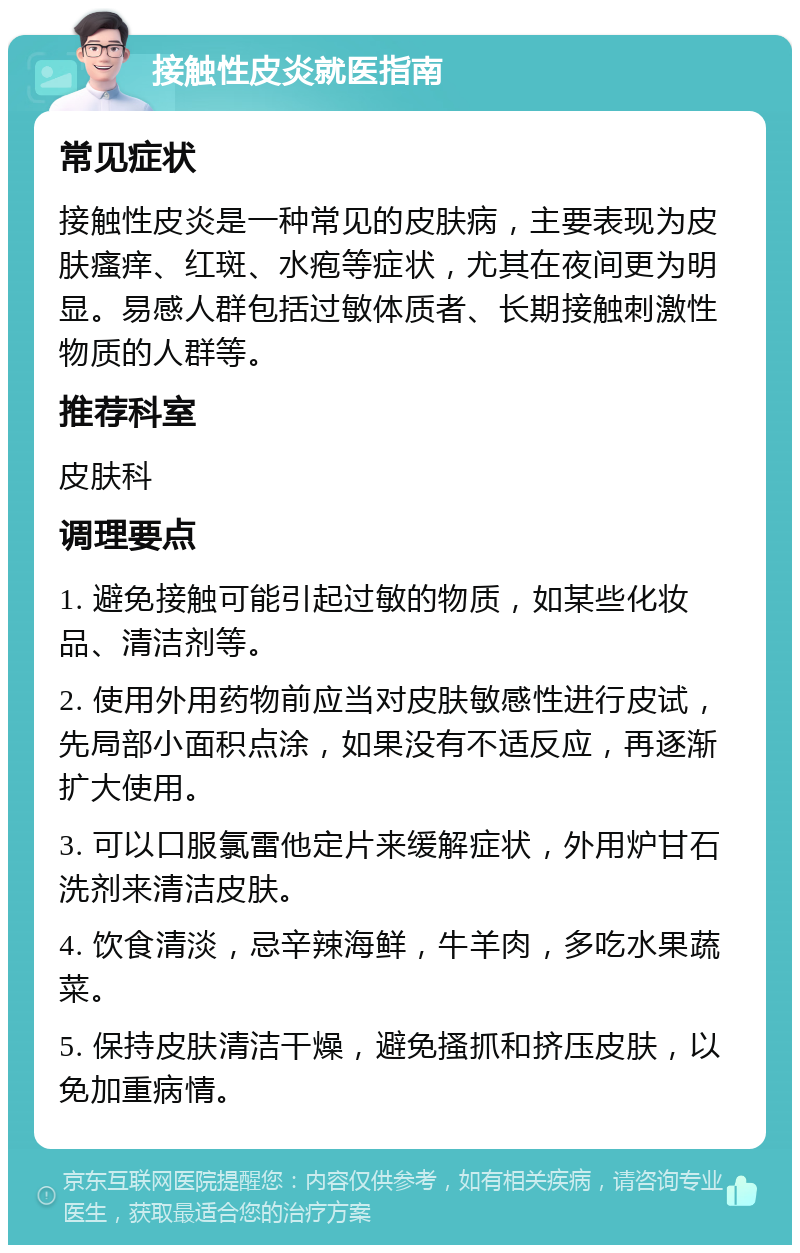 接触性皮炎就医指南 常见症状 接触性皮炎是一种常见的皮肤病，主要表现为皮肤瘙痒、红斑、水疱等症状，尤其在夜间更为明显。易感人群包括过敏体质者、长期接触刺激性物质的人群等。 推荐科室 皮肤科 调理要点 1. 避免接触可能引起过敏的物质，如某些化妆品、清洁剂等。 2. 使用外用药物前应当对皮肤敏感性进行皮试，先局部小面积点涂，如果没有不适反应，再逐渐扩大使用。 3. 可以口服氯雷他定片来缓解症状，外用炉甘石洗剂来清洁皮肤。 4. 饮食清淡，忌辛辣海鲜，牛羊肉，多吃水果蔬菜。 5. 保持皮肤清洁干燥，避免搔抓和挤压皮肤，以免加重病情。