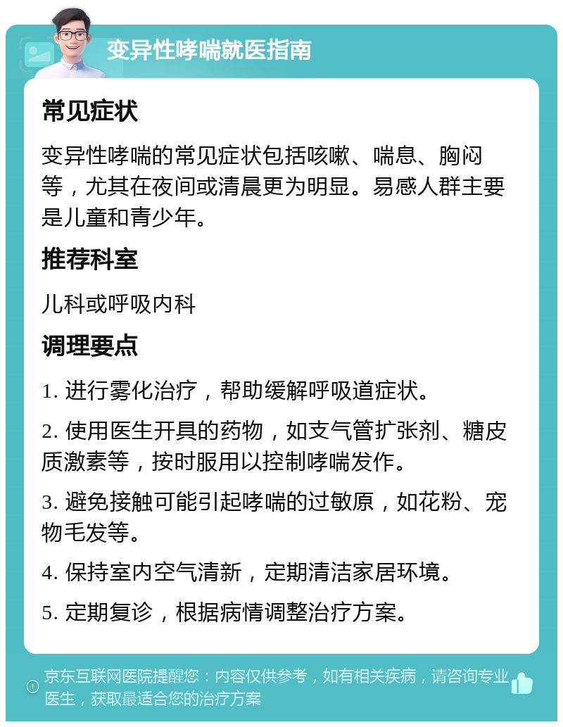 变异性哮喘就医指南 常见症状 变异性哮喘的常见症状包括咳嗽、喘息、胸闷等，尤其在夜间或清晨更为明显。易感人群主要是儿童和青少年。 推荐科室 儿科或呼吸内科 调理要点 1. 进行雾化治疗，帮助缓解呼吸道症状。 2. 使用医生开具的药物，如支气管扩张剂、糖皮质激素等，按时服用以控制哮喘发作。 3. 避免接触可能引起哮喘的过敏原，如花粉、宠物毛发等。 4. 保持室内空气清新，定期清洁家居环境。 5. 定期复诊，根据病情调整治疗方案。