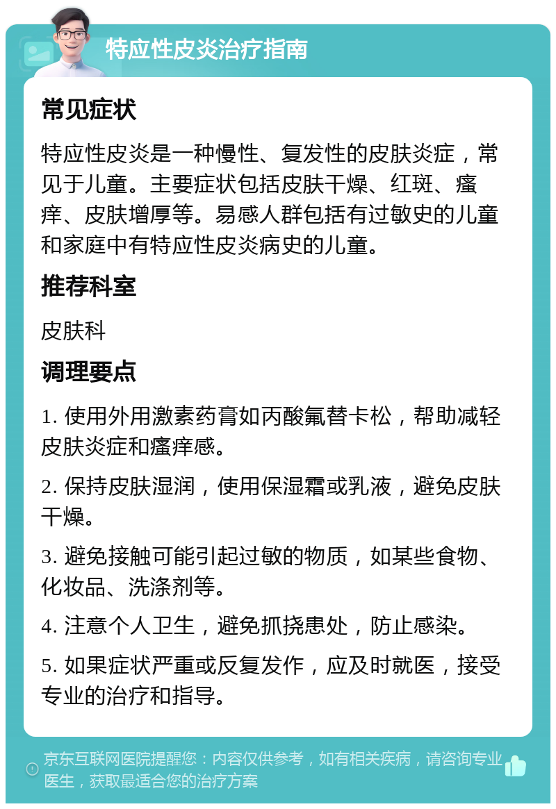 特应性皮炎治疗指南 常见症状 特应性皮炎是一种慢性、复发性的皮肤炎症，常见于儿童。主要症状包括皮肤干燥、红斑、瘙痒、皮肤增厚等。易感人群包括有过敏史的儿童和家庭中有特应性皮炎病史的儿童。 推荐科室 皮肤科 调理要点 1. 使用外用激素药膏如丙酸氟替卡松，帮助减轻皮肤炎症和瘙痒感。 2. 保持皮肤湿润，使用保湿霜或乳液，避免皮肤干燥。 3. 避免接触可能引起过敏的物质，如某些食物、化妆品、洗涤剂等。 4. 注意个人卫生，避免抓挠患处，防止感染。 5. 如果症状严重或反复发作，应及时就医，接受专业的治疗和指导。