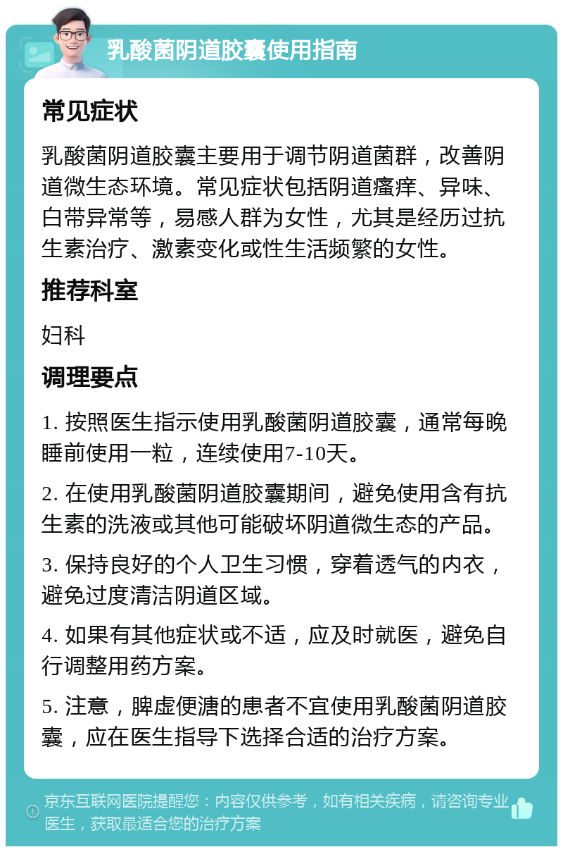 乳酸菌阴道胶囊使用指南 常见症状 乳酸菌阴道胶囊主要用于调节阴道菌群，改善阴道微生态环境。常见症状包括阴道瘙痒、异味、白带异常等，易感人群为女性，尤其是经历过抗生素治疗、激素变化或性生活频繁的女性。 推荐科室 妇科 调理要点 1. 按照医生指示使用乳酸菌阴道胶囊，通常每晚睡前使用一粒，连续使用7-10天。 2. 在使用乳酸菌阴道胶囊期间，避免使用含有抗生素的洗液或其他可能破坏阴道微生态的产品。 3. 保持良好的个人卫生习惯，穿着透气的内衣，避免过度清洁阴道区域。 4. 如果有其他症状或不适，应及时就医，避免自行调整用药方案。 5. 注意，脾虚便溏的患者不宜使用乳酸菌阴道胶囊，应在医生指导下选择合适的治疗方案。