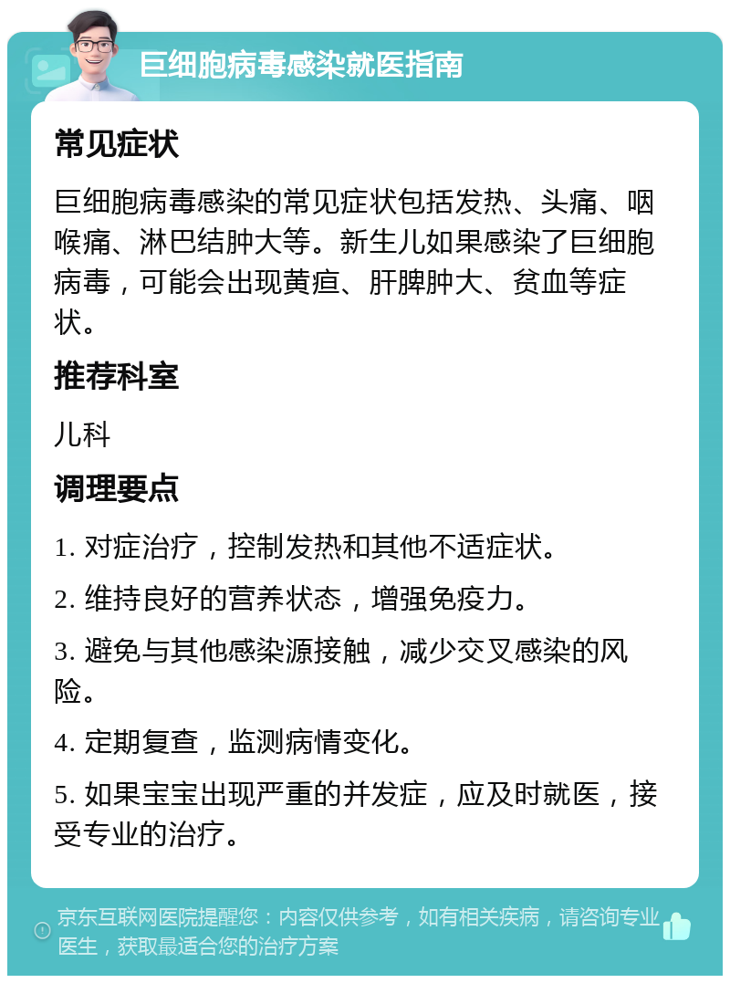 巨细胞病毒感染就医指南 常见症状 巨细胞病毒感染的常见症状包括发热、头痛、咽喉痛、淋巴结肿大等。新生儿如果感染了巨细胞病毒，可能会出现黄疸、肝脾肿大、贫血等症状。 推荐科室 儿科 调理要点 1. 对症治疗，控制发热和其他不适症状。 2. 维持良好的营养状态，增强免疫力。 3. 避免与其他感染源接触，减少交叉感染的风险。 4. 定期复查，监测病情变化。 5. 如果宝宝出现严重的并发症，应及时就医，接受专业的治疗。