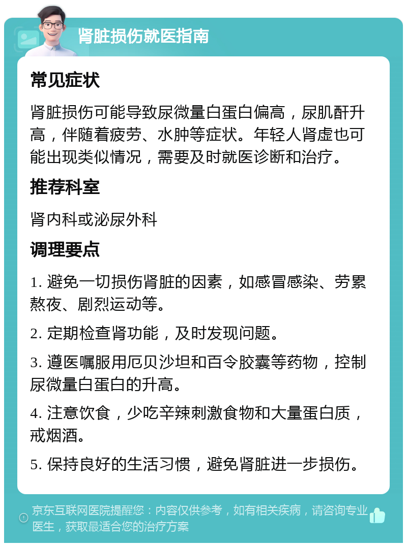 肾脏损伤就医指南 常见症状 肾脏损伤可能导致尿微量白蛋白偏高，尿肌酐升高，伴随着疲劳、水肿等症状。年轻人肾虚也可能出现类似情况，需要及时就医诊断和治疗。 推荐科室 肾内科或泌尿外科 调理要点 1. 避免一切损伤肾脏的因素，如感冒感染、劳累熬夜、剧烈运动等。 2. 定期检查肾功能，及时发现问题。 3. 遵医嘱服用厄贝沙坦和百令胶囊等药物，控制尿微量白蛋白的升高。 4. 注意饮食，少吃辛辣刺激食物和大量蛋白质，戒烟酒。 5. 保持良好的生活习惯，避免肾脏进一步损伤。