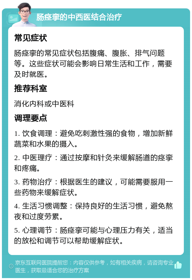 肠痉挛的中西医结合治疗 常见症状 肠痉挛的常见症状包括腹痛、腹胀、排气问题等。这些症状可能会影响日常生活和工作，需要及时就医。 推荐科室 消化内科或中医科 调理要点 1. 饮食调理：避免吃刺激性强的食物，增加新鲜蔬菜和水果的摄入。 2. 中医理疗：通过按摩和针灸来缓解肠道的痉挛和疼痛。 3. 药物治疗：根据医生的建议，可能需要服用一些药物来缓解症状。 4. 生活习惯调整：保持良好的生活习惯，避免熬夜和过度劳累。 5. 心理调节：肠痉挛可能与心理压力有关，适当的放松和调节可以帮助缓解症状。