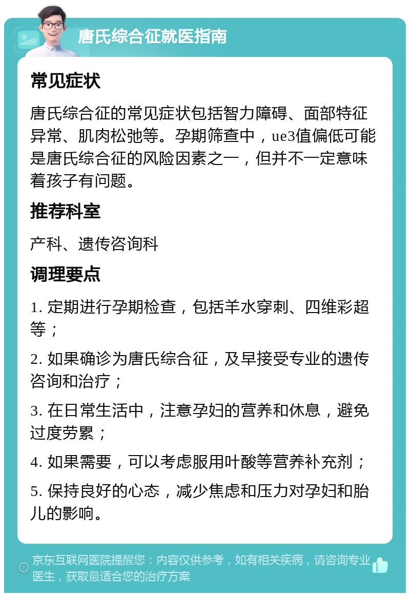 唐氏综合征就医指南 常见症状 唐氏综合征的常见症状包括智力障碍、面部特征异常、肌肉松弛等。孕期筛查中，ue3值偏低可能是唐氏综合征的风险因素之一，但并不一定意味着孩子有问题。 推荐科室 产科、遗传咨询科 调理要点 1. 定期进行孕期检查，包括羊水穿刺、四维彩超等； 2. 如果确诊为唐氏综合征，及早接受专业的遗传咨询和治疗； 3. 在日常生活中，注意孕妇的营养和休息，避免过度劳累； 4. 如果需要，可以考虑服用叶酸等营养补充剂； 5. 保持良好的心态，减少焦虑和压力对孕妇和胎儿的影响。