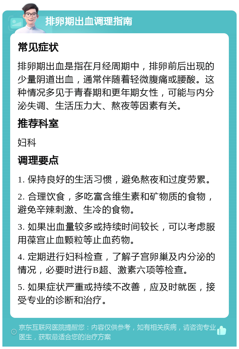 排卵期出血调理指南 常见症状 排卵期出血是指在月经周期中，排卵前后出现的少量阴道出血，通常伴随着轻微腹痛或腰酸。这种情况多见于青春期和更年期女性，可能与内分泌失调、生活压力大、熬夜等因素有关。 推荐科室 妇科 调理要点 1. 保持良好的生活习惯，避免熬夜和过度劳累。 2. 合理饮食，多吃富含维生素和矿物质的食物，避免辛辣刺激、生冷的食物。 3. 如果出血量较多或持续时间较长，可以考虑服用葆宫止血颗粒等止血药物。 4. 定期进行妇科检查，了解子宫卵巢及内分泌的情况，必要时进行B超、激素六项等检查。 5. 如果症状严重或持续不改善，应及时就医，接受专业的诊断和治疗。