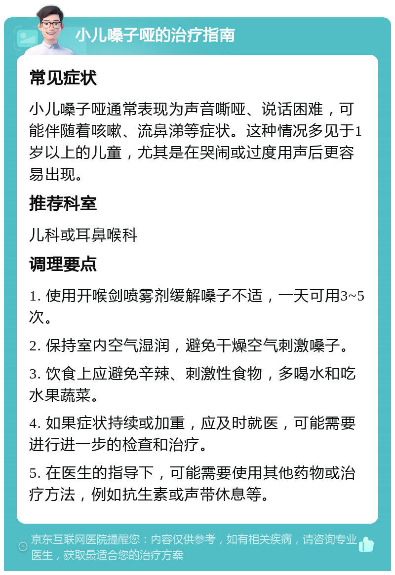 小儿嗓子哑的治疗指南 常见症状 小儿嗓子哑通常表现为声音嘶哑、说话困难，可能伴随着咳嗽、流鼻涕等症状。这种情况多见于1岁以上的儿童，尤其是在哭闹或过度用声后更容易出现。 推荐科室 儿科或耳鼻喉科 调理要点 1. 使用开喉剑喷雾剂缓解嗓子不适，一天可用3~5次。 2. 保持室内空气湿润，避免干燥空气刺激嗓子。 3. 饮食上应避免辛辣、刺激性食物，多喝水和吃水果蔬菜。 4. 如果症状持续或加重，应及时就医，可能需要进行进一步的检查和治疗。 5. 在医生的指导下，可能需要使用其他药物或治疗方法，例如抗生素或声带休息等。