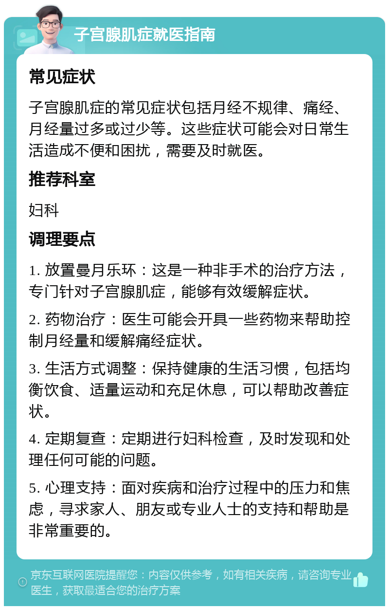 子宫腺肌症就医指南 常见症状 子宫腺肌症的常见症状包括月经不规律、痛经、月经量过多或过少等。这些症状可能会对日常生活造成不便和困扰，需要及时就医。 推荐科室 妇科 调理要点 1. 放置曼月乐环：这是一种非手术的治疗方法，专门针对子宫腺肌症，能够有效缓解症状。 2. 药物治疗：医生可能会开具一些药物来帮助控制月经量和缓解痛经症状。 3. 生活方式调整：保持健康的生活习惯，包括均衡饮食、适量运动和充足休息，可以帮助改善症状。 4. 定期复查：定期进行妇科检查，及时发现和处理任何可能的问题。 5. 心理支持：面对疾病和治疗过程中的压力和焦虑，寻求家人、朋友或专业人士的支持和帮助是非常重要的。