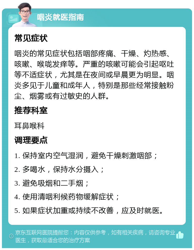 咽炎就医指南 常见症状 咽炎的常见症状包括咽部疼痛、干燥、灼热感、咳嗽、喉咙发痒等。严重的咳嗽可能会引起呕吐等不适症状，尤其是在夜间或早晨更为明显。咽炎多见于儿童和成年人，特别是那些经常接触粉尘、烟雾或有过敏史的人群。 推荐科室 耳鼻喉科 调理要点 1. 保持室内空气湿润，避免干燥刺激咽部； 2. 多喝水，保持水分摄入； 3. 避免吸烟和二手烟； 4. 使用清咽利候药物缓解症状； 5. 如果症状加重或持续不改善，应及时就医。