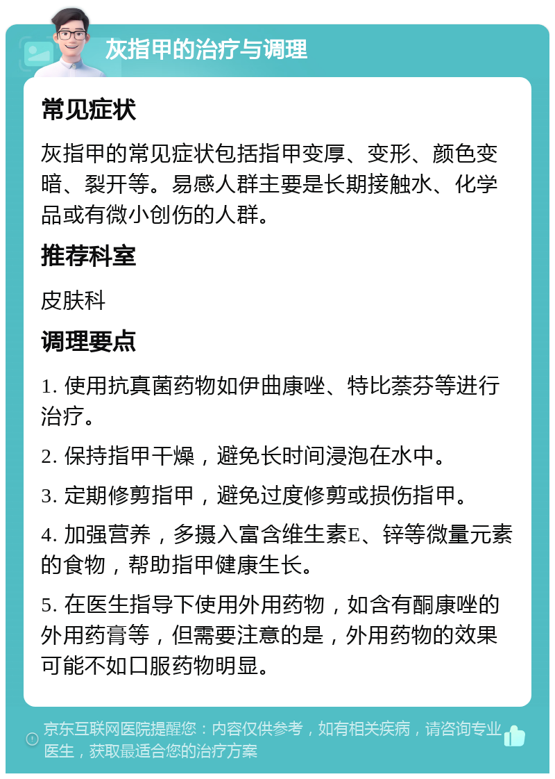 灰指甲的治疗与调理 常见症状 灰指甲的常见症状包括指甲变厚、变形、颜色变暗、裂开等。易感人群主要是长期接触水、化学品或有微小创伤的人群。 推荐科室 皮肤科 调理要点 1. 使用抗真菌药物如伊曲康唑、特比萘芬等进行治疗。 2. 保持指甲干燥，避免长时间浸泡在水中。 3. 定期修剪指甲，避免过度修剪或损伤指甲。 4. 加强营养，多摄入富含维生素E、锌等微量元素的食物，帮助指甲健康生长。 5. 在医生指导下使用外用药物，如含有酮康唑的外用药膏等，但需要注意的是，外用药物的效果可能不如口服药物明显。