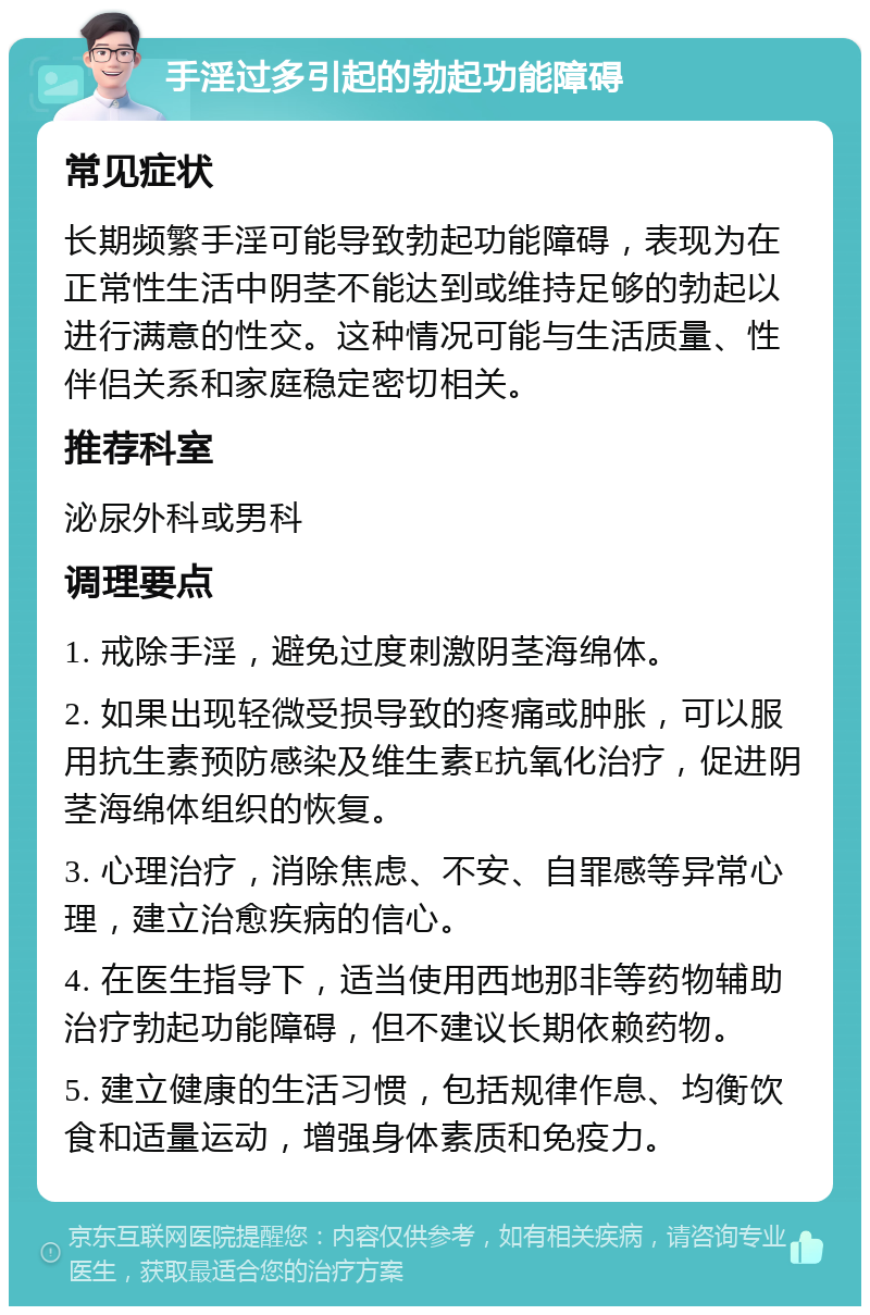 手淫过多引起的勃起功能障碍 常见症状 长期频繁手淫可能导致勃起功能障碍，表现为在正常性生活中阴茎不能达到或维持足够的勃起以进行满意的性交。这种情况可能与生活质量、性伴侣关系和家庭稳定密切相关。 推荐科室 泌尿外科或男科 调理要点 1. 戒除手淫，避免过度刺激阴茎海绵体。 2. 如果出现轻微受损导致的疼痛或肿胀，可以服用抗生素预防感染及维生素E抗氧化治疗，促进阴茎海绵体组织的恢复。 3. 心理治疗，消除焦虑、不安、自罪感等异常心理，建立治愈疾病的信心。 4. 在医生指导下，适当使用西地那非等药物辅助治疗勃起功能障碍，但不建议长期依赖药物。 5. 建立健康的生活习惯，包括规律作息、均衡饮食和适量运动，增强身体素质和免疫力。