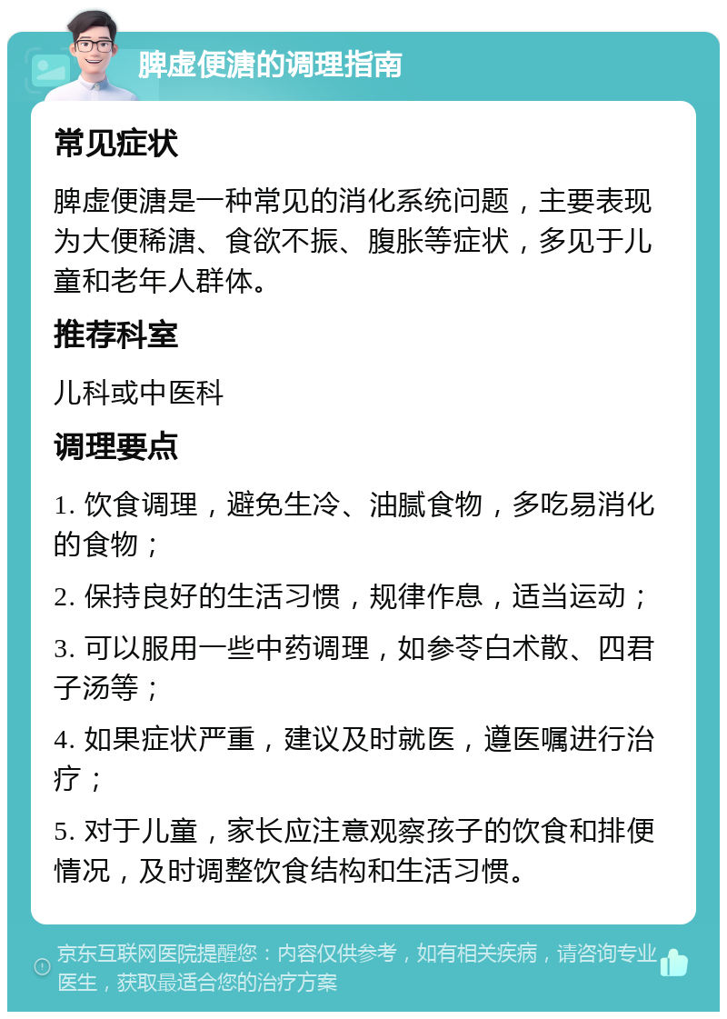 脾虚便溏的调理指南 常见症状 脾虚便溏是一种常见的消化系统问题，主要表现为大便稀溏、食欲不振、腹胀等症状，多见于儿童和老年人群体。 推荐科室 儿科或中医科 调理要点 1. 饮食调理，避免生冷、油腻食物，多吃易消化的食物； 2. 保持良好的生活习惯，规律作息，适当运动； 3. 可以服用一些中药调理，如参苓白术散、四君子汤等； 4. 如果症状严重，建议及时就医，遵医嘱进行治疗； 5. 对于儿童，家长应注意观察孩子的饮食和排便情况，及时调整饮食结构和生活习惯。