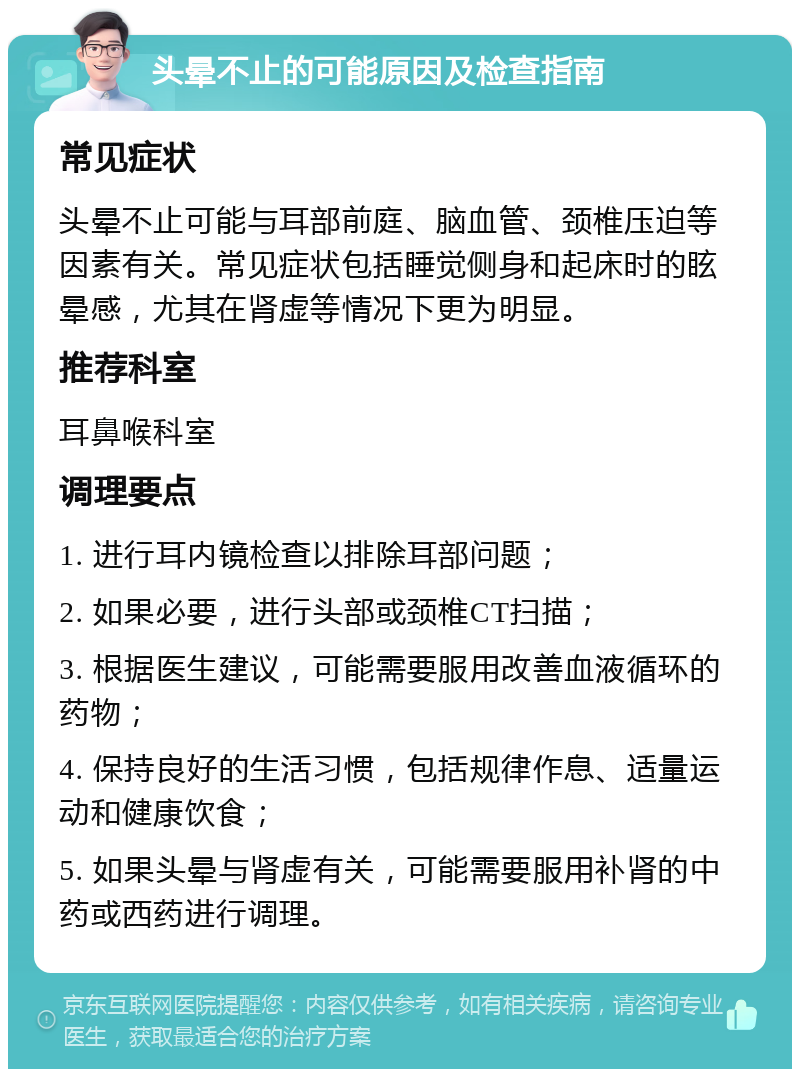 头晕不止的可能原因及检查指南 常见症状 头晕不止可能与耳部前庭、脑血管、颈椎压迫等因素有关。常见症状包括睡觉侧身和起床时的眩晕感，尤其在肾虚等情况下更为明显。 推荐科室 耳鼻喉科室 调理要点 1. 进行耳内镜检查以排除耳部问题； 2. 如果必要，进行头部或颈椎CT扫描； 3. 根据医生建议，可能需要服用改善血液循环的药物； 4. 保持良好的生活习惯，包括规律作息、适量运动和健康饮食； 5. 如果头晕与肾虚有关，可能需要服用补肾的中药或西药进行调理。