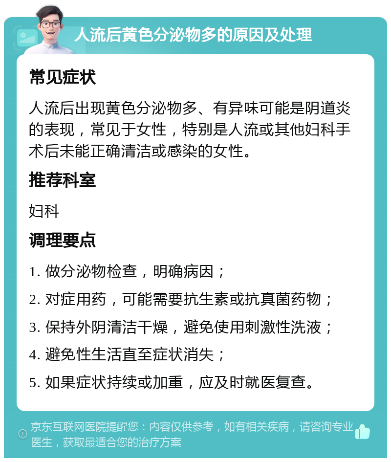 人流后黄色分泌物多的原因及处理 常见症状 人流后出现黄色分泌物多、有异味可能是阴道炎的表现，常见于女性，特别是人流或其他妇科手术后未能正确清洁或感染的女性。 推荐科室 妇科 调理要点 1. 做分泌物检查，明确病因； 2. 对症用药，可能需要抗生素或抗真菌药物； 3. 保持外阴清洁干燥，避免使用刺激性洗液； 4. 避免性生活直至症状消失； 5. 如果症状持续或加重，应及时就医复查。