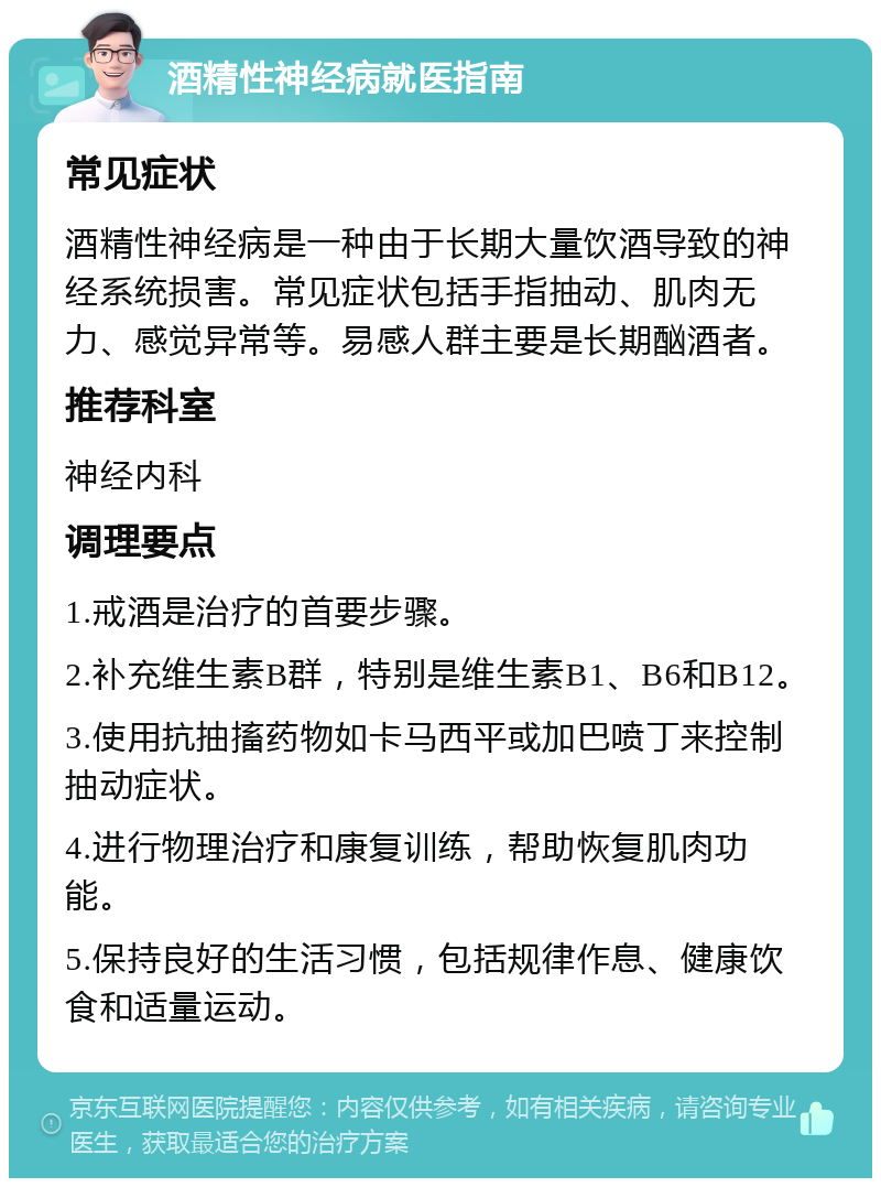 酒精性神经病就医指南 常见症状 酒精性神经病是一种由于长期大量饮酒导致的神经系统损害。常见症状包括手指抽动、肌肉无力、感觉异常等。易感人群主要是长期酗酒者。 推荐科室 神经内科 调理要点 1.戒酒是治疗的首要步骤。 2.补充维生素B群，特别是维生素B1、B6和B12。 3.使用抗抽搐药物如卡马西平或加巴喷丁来控制抽动症状。 4.进行物理治疗和康复训练，帮助恢复肌肉功能。 5.保持良好的生活习惯，包括规律作息、健康饮食和适量运动。