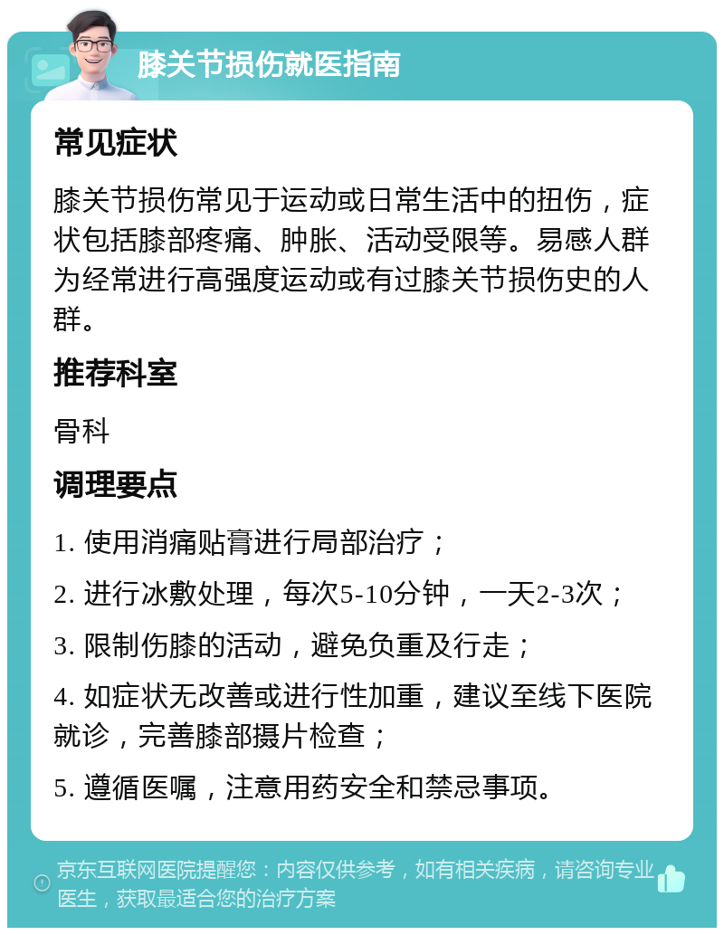 膝关节损伤就医指南 常见症状 膝关节损伤常见于运动或日常生活中的扭伤，症状包括膝部疼痛、肿胀、活动受限等。易感人群为经常进行高强度运动或有过膝关节损伤史的人群。 推荐科室 骨科 调理要点 1. 使用消痛贴膏进行局部治疗； 2. 进行冰敷处理，每次5-10分钟，一天2-3次； 3. 限制伤膝的活动，避免负重及行走； 4. 如症状无改善或进行性加重，建议至线下医院就诊，完善膝部摄片检查； 5. 遵循医嘱，注意用药安全和禁忌事项。