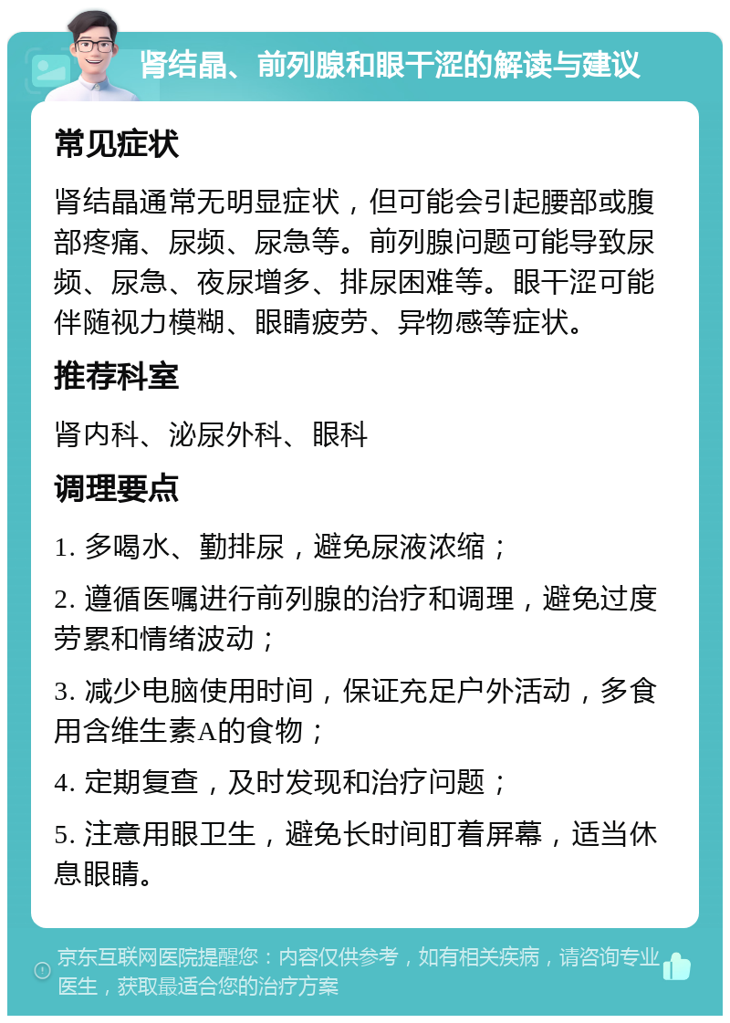 肾结晶、前列腺和眼干涩的解读与建议 常见症状 肾结晶通常无明显症状，但可能会引起腰部或腹部疼痛、尿频、尿急等。前列腺问题可能导致尿频、尿急、夜尿增多、排尿困难等。眼干涩可能伴随视力模糊、眼睛疲劳、异物感等症状。 推荐科室 肾内科、泌尿外科、眼科 调理要点 1. 多喝水、勤排尿，避免尿液浓缩； 2. 遵循医嘱进行前列腺的治疗和调理，避免过度劳累和情绪波动； 3. 减少电脑使用时间，保证充足户外活动，多食用含维生素A的食物； 4. 定期复查，及时发现和治疗问题； 5. 注意用眼卫生，避免长时间盯着屏幕，适当休息眼睛。