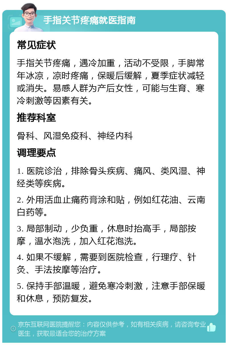 手指关节疼痛就医指南 常见症状 手指关节疼痛，遇冷加重，活动不受限，手脚常年冰凉，凉时疼痛，保暖后缓解，夏季症状减轻或消失。易感人群为产后女性，可能与生育、寒冷刺激等因素有关。 推荐科室 骨科、风湿免疫科、神经内科 调理要点 1. 医院诊治，排除骨头疾病、痛风、类风湿、神经类等疾病。 2. 外用活血止痛药膏涂和贴，例如红花油、云南白药等。 3. 局部制动，少负重，休息时抬高手，局部按摩，温水泡洗，加入红花泡洗。 4. 如果不缓解，需要到医院检查，行理疗、针灸、手法按摩等治疗。 5. 保持手部温暖，避免寒冷刺激，注意手部保暖和休息，预防复发。